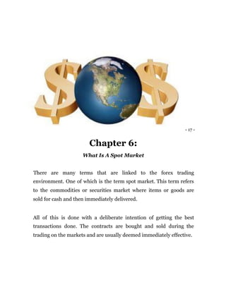 - 17 -
Chapter 6:
What Is A Spot Market
There are many terms that are linked to the forex trading
environment. One of which is the term spot market. This term refers
to the commodities or securities market where items or goods are
sold for cash and then immediately delivered.
All of this is done with a deliberate intention of getting the best
transactions done. The contracts are bought and sold during the
trading on the markets and are usually deemed immediately effective.
 