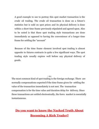A good example to use to portray this spot market transaction is the
crude oil trading. The crude oil transaction is done on a future’s
statistics but is sold on spot prices and its physical delivery is done
within a short time frame previously stipulated and agreed upon. Also
to be noted is that these spot trading style transactions are done
immediately as opposed to having the convenience of a longer time
frame for settling the “account”
Because of the time frame element involved spot trading is almost
opposite to futures contracts in quite a few significant ways. The spot
trading style usually expires well before any physical delivery of
goods.
- 19 -
The most common kind of spot trading is the foreign exchange. There are
normally compensations expected if the time frame given for settling the
value of the transaction immediately is not met. The transaction
compensation is for the time value and duration delay for delivery. Since
these transactions are settled electronically, the forex market is essentially
instantaneous.
Do you want to know the Nacked Truth About
Becoming A Rich Trader?
 
