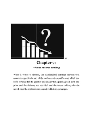 - 20 -
Chapter 7:
What Is Futures Trading
When it comes to finance, the standardized contract between two
consenting parties is part of the exchange of a specific asset which has
been certified for its quantity and quality for a price agreed. Both the
price and the delivery are specified and the future delivery date is
noted, thus the contracts are considered future exchanges.
 