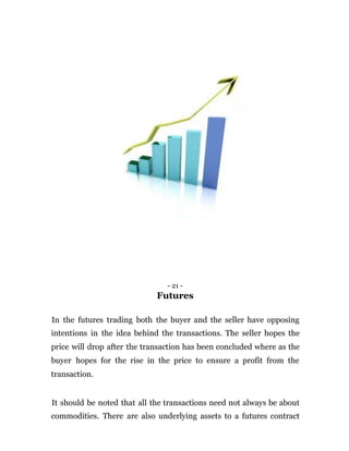 - 21 -
Futures
In the futures trading both the buyer and the seller have opposing
intentions in the idea behind the transactions. The seller hopes the
price will drop after the transaction has been concluded where as the
buyer hopes for the rise in the price to ensure a profit from the
transaction.
It should be noted that all the transactions need not always be about
commodities. There are also underlying assets to a futures contract
 