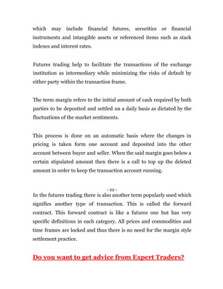 which may include financial futures, securities or financial
instruments and intangible assets or referenced items such as stack
indexes and interest rates.
Futures trading help to facilitate the transactions of the exchange
institution as intermediary while minimizing the risks of default by
either party within the transaction frame.
The term margin refers to the initial amount of cash required by both
parties to be deposited and settled on a daily basis as dictated by the
fluctuations of the market sentiments.
This process is done on an automatic basis where the changes in
pricing is taken form one account and deposited into the other
account between buyer and seller. When the said margin goes below a
certain stipulated amount then there is a call to top up the deleted
amount in order to keep the transaction account running.
- 22 -
In the futures trading there is also another term popularly used which
signifies another type of transaction. This is called the forward
contract. This forward contract is like a futures one but has very
specific definitions in each category. All prices and commodities and
time frames are locked and thus there is no need for the margin style
settlement practice.
Do you want to get advice from Expert Traders?
 