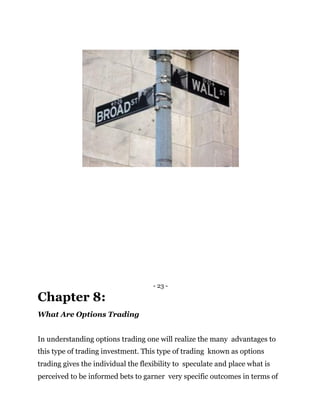 - 23 -
Chapter 8:
What Are Options Trading
In understanding options trading one will realize the many advantages to
this type of trading investment. This type of trading known as options
trading gives the individual the flexibility to speculate and place what is
perceived to be informed bets to garner very specific outcomes in terms of
 