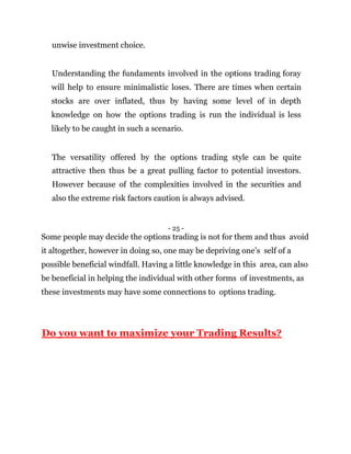 unwise investment choice.
Understanding the fundaments involved in the options trading foray
will help to ensure minimalistic loses. There are times when certain
stocks are over inflated, thus by having some level of in depth
knowledge on how the options trading is run the individual is less
likely to be caught in such a scenario.
The versatility offered by the options trading style can be quite
attractive then thus be a great pulling factor to potential investors.
However because of the complexities involved in the securities and
also the extreme risk factors caution is always advised.
- 25 -
Some people may decide the options trading is not for them and thus avoid
it altogether, however in doing so, one may be depriving one’s self of a
possible beneficial windfall. Having a little knowledge in this area, can also
be beneficial in helping the individual with other forms of investments, as
these investments may have some connections to options trading.
Do you want to maximize your Trading Results?
 