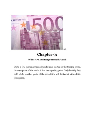 - 26 -
Chapter 9:
What Are Exchange-traded Funds
Quite a few exchange traded funds have started in the trading scene.
In some parts of the world it has managed to gain a fairly healthy foot
hold while in other parts of the world it is still looked at with a little
trepidation.
 