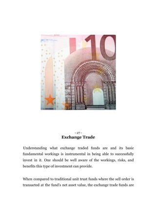 - 27 -
Exchange Trade
Understanding what exchange traded funds are and its basic
fundamental workings is instrumental in being able to successfully
invest in it. One should be well aware of the workings, risks, and
benefits this type of investment can provide.
When compared to traditional unit trust funds where the sell order is
transacted at the fund’s net asset value, the exchange trade funds are
 