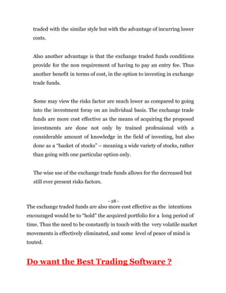 traded with the similar style but with the advantage of incurring lower
costs.
Also another advantage is that the exchange traded funds conditions
provide for the non requirement of having to pay an entry fee. Thus
another benefit in terms of cost, in the option to investing in exchange
trade funds.
Some may view the risks factor are much lower as compared to going
into the investment foray on an individual basis. The exchange trade
funds are more cost effective as the means of acquiring the proposed
investments are done not only by trained professional with a
considerable amount of knowledge in the field of investing, but also
done as a “basket of stocks” – meaning a wide variety of stocks, rather
than going with one particular option only.
The wise use of the exchange trade funds allows for the decreased but
still ever present risks factors.
- 28 -
The exchange traded funds are also more cost effective as the intentions
encouraged would be to “hold” the acquired portfolio for a long period of
time. Thus the need to be constantly in touch with the very volatile market
movements is effectively eliminated, and some level of peace of mind is
touted.
Do want the Best Trading Software ?
 