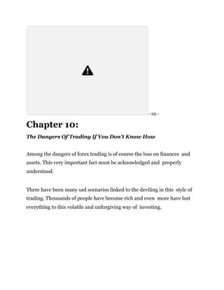 - 29 -
Chapter 10:
The Dangers Of Trading If You Don’t Know How
Among the dangers of forex trading is of course the loss on finances and
assets. This very important fact must be acknowledged and properly
understood.
There have been many sad scenarios linked to the deviling in this style of
trading. Thousands of people have become rich and even more have lost
everything to this volatile and unforgiving way of investing.
 
