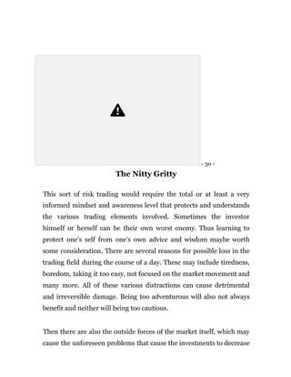 - 30 -
The Nitty Gritty
This sort of risk trading would require the total or at least a very
informed mindset and awareness level that protects and understands
the various trading elements involved. Sometimes the investor
himself or herself can be their own worst enemy. Thus learning to
protect one’s self from one’s own advice and wisdom maybe worth
some consideration. There are several reasons for possible loss in the
trading field during the course of a day. These may include tiredness,
boredom, taking it too easy, not focused on the market movement and
many more. All of these various distractions can cause detrimental
and irreversible damage. Being too adventurous will also not always
benefit and neither will being too cautious.
Then there are also the outside forces of the market itself, which may
cause the unforeseen problems that cause the investments to decrease
 