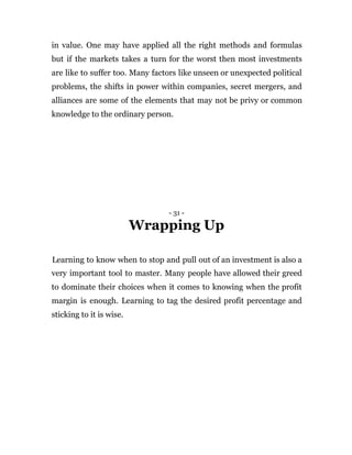 in value. One may have applied all the right methods and formulas
but if the markets takes a turn for the worst then most investments
are like to suffer too. Many factors like unseen or unexpected political
problems, the shifts in power within companies, secret mergers, and
alliances are some of the elements that may not be privy or common
knowledge to the ordinary person.
- 31 -
Wrapping Up
Learning to know when to stop and pull out of an investment is also a
very important tool to master. Many people have allowed their greed
to dominate their choices when it comes to knowing when the profit
margin is enough. Learning to tag the desired profit percentage and
sticking to it is wise.
 