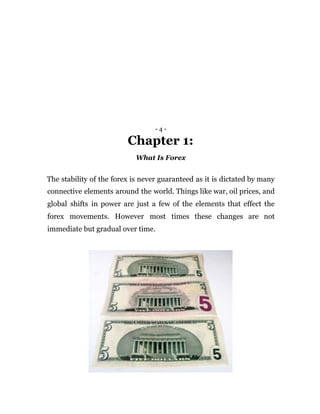 - 4 -
Chapter 1:
What Is Forex
The stability of the forex is never guaranteed as it is dictated by many
connective elements around the world. Things like war, oil prices, and
global shifts in power are just a few of the elements that effect the
forex movements. However most times these changes are not
immediate but gradual over time.
 