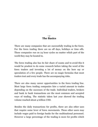 - 5 -
The Basics
There are many companies that are successfully trading in the forex.
For the forex trading there are no off days, holidays or time offs.
These companies run on 24 hour cycles no matter which part of the
world they may be located in.
The forex trading also has its fair share of scams and to avoid this it
would be prudent to do some research before taking the word of the
forex traders and investing a lot of money on the here say or
speculation of a few people. There are no magic formulas that most
traders tout and every trade has the accompanying risks.
There are also many career opportunities in the forex trading line.
Most large forex trading companies hire a varied amount to trades
depending on the successes of the trade. Individual traders, brokers
and bank to bank transactions are the most common and accepted
ways of trading. The statistic taken last year showed the trading
volume reached about 4 trillion USD.
Besides the daily transactions for profits, there are also other uses
that require some lever of forex movements. These other users may
include wages paid to foreign banks for the multinational personnel.
However a large percentage of the trading is more for profits which
 