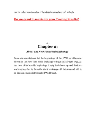 can be rather considerable if the risks involved weren’t so high.
Do you want to maximize your Trading Results?
- 6 -
Chapter 2:
About The New York Stock Exchange
Some documentations list the beginnings of the NYSE or otherwise
known as the New York Stock Exchange to begin in May 17th 1792. At
the time of its humble beginnings it only had about 24 stock brokers
working together to form the stock brokerage. All this was and still is
on the same named street called Wall Street.
 