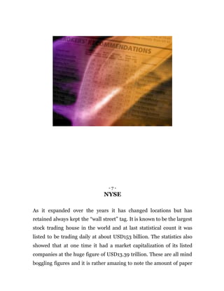 - 7 -
NYSE
As it expanded over the years it has changed locations but has
retained always kept the “wall street” tag. It is known to be the largest
stock trading house in the world and at last statistical count it was
listed to be trading daily at about USD153 billion. The statistics also
showed that at one time it had a market capitalization of its listed
companies at the huge figure of USD13.39 trillion. These are all mind
boggling figures and it is rather amazing to note the amount of paper
 