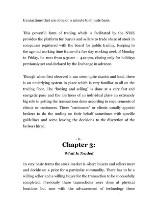 transactions that are done on a minute to minute basis.
This powerful form of trading which is facilitated by the NYSE
provides the platform for buyers and sellers to trade share of stock in
companies registered with the board for public trading. Keeping to
the age old working time frame of a five day working week of Monday
to Friday, its runs from 9.30am – 4.00pm, closing only for holidays
previously set and declared by the Exchange in advance.
Though when first observed it can seem quite chaotic and loud, there
is an underlying system in place which is very familiar to all on the
trading floor. The “buying and selling” is done at a very fast and
energetic pace and the alertness of an individual plays an extremely
big role in getting the transactions done according to requirements of
clients or customers. These “customers” or clients usually appoint
brokers to do the trading on their behalf sometimes with specific
guidelines and some leaving the decisions to the discretion of the
brokers hired.
- 8 -
Chapter 3:
What Is Traded
In very basic terms the stock market is where buyers and sellers meet
and decide on a price for a particular commodity. There has to be a
willing seller and a willing buyer for the transaction to be successfully
completed. Previously these transactions were done at physical
locations but now with the advancement of technology these
 