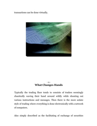 transactions can be done virtually.
- 9 -
What Changes Hands
Typically the trading floor tends to consists of traders seemingly
chaotically waving their hand around wildly while shouting out
various instructions and messages. Then there is the more sedate
style of trading where everything is done electronically with a network
of computers.
Also simply described as the facilitating of exchange of securities
 