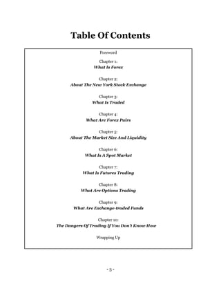 - 3 -
Table Of Contents
Foreword
Chapter 1:
What Is Forex
Chapter 2:
About The New York Stock Exchange
Chapter 3:
What Is ...
