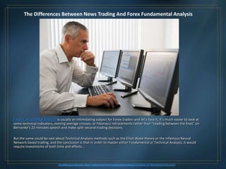 The Differences Between News Trading And Forex Fundamental Analysis




Forex Fundamental Analysis is usually an intimidating subject for Forex traders and let’s face it, it’s much easier to look at
some technical indicators, moving average crosses, or Fibonacci retracements rather than “reading between the lines” on
Bernanke’s 22-minutes speech and make split-second trading decisions.

But the same could be said about Technical Analysis methods such as the Elliot Wave theory or the infamous Neural
Network based trading, and the conclusion is that in order to master either Fundamental or Technical Analysis, it would
require investments of both time and efforts…



                              The Differences Between News Trading And Forex Fundamental Analysis (Courtesy   of HenryLiuForex.com)
 