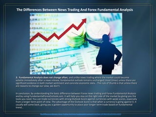 The Differences Between News Trading And Forex Fundamental Analysis




3. Fundamental Analysis does not change often, and unlike news trading where the market could become
volatile immediately after a news release, fundamental outlook remains unchanged (most times) unless there are
significant evidence in both market sentiment and concrete economic data… The rule of thumb is that unless there
are reasons to change our view, we don’t.

In conclusion, by understanding the basic difference between Forex news trading and Forex Fundamental Analysis
and by using FundamentalForexOutlook.com, it will help you stay on the right side of the market by giving you the
tools you need. You can trade currencies with strong Outlook Score against currencies with weak scores, especially
from a longer-term point of view. The advantage of the Outlook Score is that when a currency is going against it, it
usually will come back, giving you a golden opportunity to place your longer-term trade based on fundamental
trend…

                       The Differences Between News Trading And Forex Fundamental Analysis (Courtesy   of HenryLiuForex.com)
 