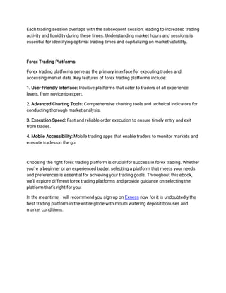 Each trading session overlaps with the subsequent session, leading to increased trading
activity and liquidity during these times. Understanding market hours and sessions is
essential for identifying optimal trading times and capitalizing on market volatility.
Forex Trading Platforms
Forex trading platforms serve as the primary interface for executing trades and
accessing market data. Key features of forex trading platforms include:
1. User-Friendly Interface: Intuitive platforms that cater to traders of all experience
levels, from novice to expert.
2. Advanced Charting Tools: Comprehensive charting tools and technical indicators for
conducting thorough market analysis.
3. Execution Speed: Fast and reliable order execution to ensure timely entry and exit
from trades.
4. Mobile Accessibility: Mobile trading apps that enable traders to monitor markets and
execute trades on the go.
Choosing the right forex trading platform is crucial for success in forex trading. Whether
you're a beginner or an experienced trader, selecting a platform that meets your needs
and preferences is essential for achieving your trading goals. Throughout this ebook,
we'll explore different forex trading platforms and provide guidance on selecting the
platform that's right for you.
In the meantime, i will recommend you sign up on Exness now for it is undoubtedly the
best trading platform in the entire globe with mouth watering deposit bonuses and
market conditions.
 