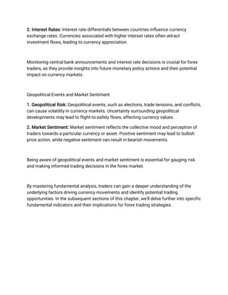2. Interest Rates: Interest rate differentials between countries influence currency
exchange rates. Currencies associated with higher interest rates often attract
investment flows, leading to currency appreciation.
Monitoring central bank announcements and interest rate decisions is crucial for forex
traders, as they provide insights into future monetary policy actions and their potential
impact on currency markets.
Geopolitical Events and Market Sentiment
1. Geopolitical Risk: Geopolitical events, such as elections, trade tensions, and conflicts,
can cause volatility in currency markets. Uncertainty surrounding geopolitical
developments may lead to flight-to-safety flows, affecting currency values.
2. Market Sentiment: Market sentiment reflects the collective mood and perception of
traders towards a particular currency or asset. Positive sentiment may lead to bullish
price action, while negative sentiment can result in bearish movements.
Being aware of geopolitical events and market sentiment is essential for gauging risk
and making informed trading decisions in the forex market.
By mastering fundamental analysis, traders can gain a deeper understanding of the
underlying factors driving currency movements and identify potential trading
opportunities. In the subsequent sections of this chapter, we'll delve further into specific
fundamental indicators and their implications for forex trading strategies.
 