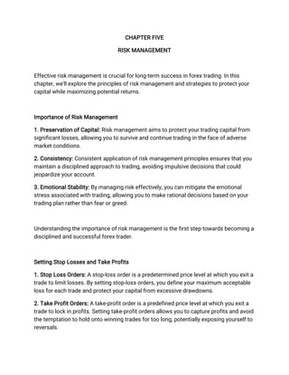 CHAPTER FIVE
RISK MANAGEMENT
Effective risk management is crucial for long-term success in forex trading. In this
chapter, we'll explore the principles of risk management and strategies to protect your
capital while maximizing potential returns.
Importance of Risk Management
1. Preservation of Capital: Risk management aims to protect your trading capital from
significant losses, allowing you to survive and continue trading in the face of adverse
market conditions.
2. Consistency: Consistent application of risk management principles ensures that you
maintain a disciplined approach to trading, avoiding impulsive decisions that could
jeopardize your account.
3. Emotional Stability: By managing risk effectively, you can mitigate the emotional
stress associated with trading, allowing you to make rational decisions based on your
trading plan rather than fear or greed.
Understanding the importance of risk management is the first step towards becoming a
disciplined and successful forex trader.
Setting Stop Losses and Take Profits
1. Stop Loss Orders: A stop-loss order is a predetermined price level at which you exit a
trade to limit losses. By setting stop-loss orders, you define your maximum acceptable
loss for each trade and protect your capital from excessive drawdowns.
2. Take Profit Orders: A take-profit order is a predefined price level at which you exit a
trade to lock in profits. Setting take-profit orders allows you to capture profits and avoid
the temptation to hold onto winning trades for too long, potentially exposing yourself to
reversals.
 