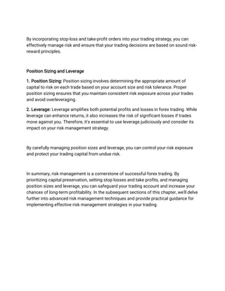 By incorporating stop-loss and take-profit orders into your trading strategy, you can
effectively manage risk and ensure that your trading decisions are based on sound risk-
reward principles.
Position Sizing and Leverage
1. Position Sizing: Position sizing involves determining the appropriate amount of
capital to risk on each trade based on your account size and risk tolerance. Proper
position sizing ensures that you maintain consistent risk exposure across your trades
and avoid overleveraging.
2. Leverage: Leverage amplifies both potential profits and losses in forex trading. While
leverage can enhance returns, it also increases the risk of significant losses if trades
move against you. Therefore, it's essential to use leverage judiciously and consider its
impact on your risk management strategy.
By carefully managing position sizes and leverage, you can control your risk exposure
and protect your trading capital from undue risk.
In summary, risk management is a cornerstone of successful forex trading. By
prioritizing capital preservation, setting stop losses and take profits, and managing
position sizes and leverage, you can safeguard your trading account and increase your
chances of long-term profitability. In the subsequent sections of this chapter, we'll delve
further into advanced risk management techniques and provide practical guidance for
implementing effective risk management strategies in your trading.
 