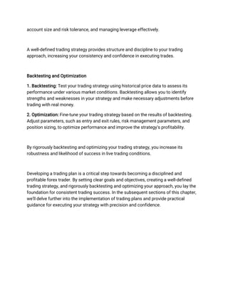 account size and risk tolerance, and managing leverage effectively.
A well-defined trading strategy provides structure and discipline to your trading
approach, increasing your consistency and confidence in executing trades.
Backtesting and Optimization
1. Backtesting: Test your trading strategy using historical price data to assess its
performance under various market conditions. Backtesting allows you to identify
strengths and weaknesses in your strategy and make necessary adjustments before
trading with real money.
2. Optimization: Fine-tune your trading strategy based on the results of backtesting.
Adjust parameters, such as entry and exit rules, risk management parameters, and
position sizing, to optimize performance and improve the strategy's profitability.
By rigorously backtesting and optimizing your trading strategy, you increase its
robustness and likelihood of success in live trading conditions.
Developing a trading plan is a critical step towards becoming a disciplined and
profitable forex trader. By setting clear goals and objectives, creating a well-defined
trading strategy, and rigorously backtesting and optimizing your approach, you lay the
foundation for consistent trading success. In the subsequent sections of this chapter,
we'll delve further into the implementation of trading plans and provide practical
guidance for executing your strategy with precision and confidence.
 