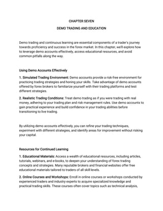 CHAPTER SEVEN
DEMO TRADING AND EDUCATION
Demo trading and continuous learning are essential components of a trader's journey
towards proficiency and success in the forex market. In this chapter, we'll explore how
to leverage demo accounts effectively, access educational resources, and avoid
common pitfalls along the way.
Using Demo Accounts Effectively
1. Simulated Trading Environment: Demo accounts provide a risk-free environment for
practicing trading strategies and honing your skills. Take advantage of demo accounts
offered by forex brokers to familiarize yourself with their trading platforms and test
different strategies.
2. Realistic Trading Conditions: Treat demo trading as if you were trading with real
money, adhering to your trading plan and risk management rules. Use demo accounts to
gain practical experience and build confidence in your trading abilities before
transitioning to live trading.
By utilizing demo accounts effectively, you can refine your trading techniques,
experiment with different strategies, and identify areas for improvement without risking
your capital.
Resources for Continued Learning
1. Educational Materials: Access a wealth of educational resources, including articles,
tutorials, webinars, and e-books, to deepen your understanding of forex trading
concepts and strategies. Many reputable brokers and financial websites offer free
educational materials tailored to traders of all skill levels.
2. Online Courses and Workshops: Enroll in online courses or workshops conducted by
experienced traders and industry experts to acquire specialized knowledge and
practical trading skills. These courses often cover topics such as technical analysis,
 