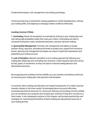 fundamental analysis, risk management, and trading psychology.
Continuous learning is essential for staying updated on market developments, refining
your trading skills, and adapting to changing market conditions effectively.
Avoiding Common Pitfalls
1. Overtrading: Resist the temptation to overtrade by sticking to your trading plan and
only taking high-probability trades that meet your criteria. Overtrading can lead to
increased transaction costs, emotional exhaustion, and poor decision-making.
2. Ignoring Risk Management: Prioritize risk management and adhere to proper
position sizing, stop-loss, and take-profit levels to protect your capital from excessive
losses. Ignoring risk management principles can result in significant drawdowns and
jeopardize your trading account.
3. Lack of Discipline: Maintain discipline in your trading approach by following your
trading plan religiously and controlling your emotions. Avoid impulsive decisions driven
by fear, greed, or excitement, as they can lead to irrational trading behavior and
detrimental outcomes.
By recognizing and avoiding common pitfalls, you can maintain consistency and focus
on executing your trading plan with precision and discipline.
In summary, demo trading and education are integral components of a trader's journey
towards mastery in the forex market. By leveraging demo accounts effectively,
accessing educational resources for continuous learning, and avoiding common pitfalls,
you can accelerate your progress and increase your chances of long-term success as a
forex trader. In the subsequent sections of this chapter, we'll provide practical tips and
strategies for maximizing the benefits of demo trading and educational resources in
your trading journey.
 