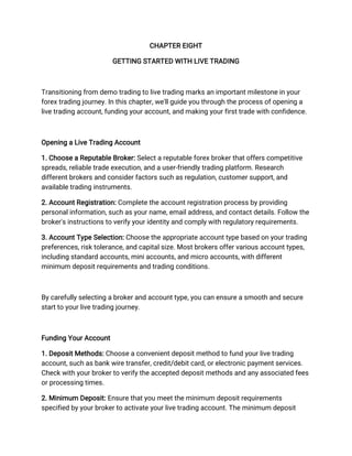 CHAPTER EIGHT
GETTING STARTED WITH LIVE TRADING
Transitioning from demo trading to live trading marks an important milestone in your
forex trading journey. In this chapter, we'll guide you through the process of opening a
live trading account, funding your account, and making your first trade with confidence.
Opening a Live Trading Account
1. Choose a Reputable Broker: Select a reputable forex broker that offers competitive
spreads, reliable trade execution, and a user-friendly trading platform. Research
different brokers and consider factors such as regulation, customer support, and
available trading instruments.
2. Account Registration: Complete the account registration process by providing
personal information, such as your name, email address, and contact details. Follow the
broker's instructions to verify your identity and comply with regulatory requirements.
3. Account Type Selection: Choose the appropriate account type based on your trading
preferences, risk tolerance, and capital size. Most brokers offer various account types,
including standard accounts, mini accounts, and micro accounts, with different
minimum deposit requirements and trading conditions.
By carefully selecting a broker and account type, you can ensure a smooth and secure
start to your live trading journey.
Funding Your Account
1. Deposit Methods: Choose a convenient deposit method to fund your live trading
account, such as bank wire transfer, credit/debit card, or electronic payment services.
Check with your broker to verify the accepted deposit methods and any associated fees
or processing times.
2. Minimum Deposit: Ensure that you meet the minimum deposit requirements
specified by your broker to activate your live trading account. The minimum deposit
 