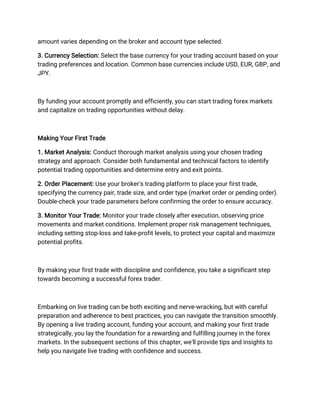 amount varies depending on the broker and account type selected.
3. Currency Selection: Select the base currency for your trading account based on your
trading preferences and location. Common base currencies include USD, EUR, GBP, and
JPY.
By funding your account promptly and efficiently, you can start trading forex markets
and capitalize on trading opportunities without delay.
Making Your First Trade
1. Market Analysis: Conduct thorough market analysis using your chosen trading
strategy and approach. Consider both fundamental and technical factors to identify
potential trading opportunities and determine entry and exit points.
2. Order Placement: Use your broker's trading platform to place your first trade,
specifying the currency pair, trade size, and order type (market order or pending order).
Double-check your trade parameters before confirming the order to ensure accuracy.
3. Monitor Your Trade: Monitor your trade closely after execution, observing price
movements and market conditions. Implement proper risk management techniques,
including setting stop-loss and take-profit levels, to protect your capital and maximize
potential profits.
By making your first trade with discipline and confidence, you take a significant step
towards becoming a successful forex trader.
Embarking on live trading can be both exciting and nerve-wracking, but with careful
preparation and adherence to best practices, you can navigate the transition smoothly.
By opening a live trading account, funding your account, and making your first trade
strategically, you lay the foundation for a rewarding and fulfilling journey in the forex
markets. In the subsequent sections of this chapter, we'll provide tips and insights to
help you navigate live trading with confidence and success.
 