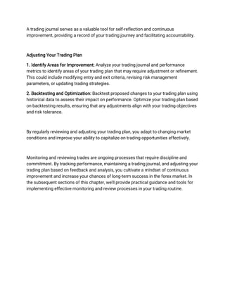 A trading journal serves as a valuable tool for self-reflection and continuous
improvement, providing a record of your trading journey and facilitating accountability.
Adjusting Your Trading Plan
1. Identify Areas for Improvement: Analyze your trading journal and performance
metrics to identify areas of your trading plan that may require adjustment or refinement.
This could include modifying entry and exit criteria, revising risk management
parameters, or updating trading strategies.
2. Backtesting and Optimization: Backtest proposed changes to your trading plan using
historical data to assess their impact on performance. Optimize your trading plan based
on backtesting results, ensuring that any adjustments align with your trading objectives
and risk tolerance.
By regularly reviewing and adjusting your trading plan, you adapt to changing market
conditions and improve your ability to capitalize on trading opportunities effectively.
Monitoring and reviewing trades are ongoing processes that require discipline and
commitment. By tracking performance, maintaining a trading journal, and adjusting your
trading plan based on feedback and analysis, you cultivate a mindset of continuous
improvement and increase your chances of long-term success in the forex market. In
the subsequent sections of this chapter, we'll provide practical guidance and tools for
implementing effective monitoring and review processes in your trading routine.
 