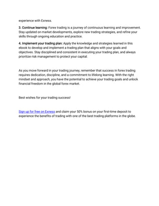 experience with Exness.
3. Continue learning: Forex trading is a journey of continuous learning and improvement.
Stay updated on market developments, explore new trading strategies, and refine your
skills through ongoing education and practice.
4. Implement your trading plan: Apply the knowledge and strategies learned in this
ebook to develop and implement a trading plan that aligns with your goals and
objectives. Stay disciplined and consistent in executing your trading plan, and always
prioritize risk management to protect your capital.
As you move forward in your trading journey, remember that success in forex trading
requires dedication, discipline, and a commitment to lifelong learning. With the right
mindset and approach, you have the potential to achieve your trading goals and unlock
financial freedom in the global forex market.
Best wishes for your trading success!
Sign up for free on Exness and claim your 50% bonus on your first-time deposit to
experience the benefits of trading with one of the best trading platforms in the globe.
 