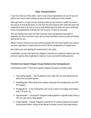 FINAL THOUGHTS/NOTE
If you have read up to this point, i want to say a big congratulations to you for you are
well on your way to start cashing out big time from trading the forex markets.
Although there is a major concern that have been on my mind for a while now even in
the course of writing this book. It is the fact that not everyone who reads this book will
understand what to do next or how to start trading because there are some confusing
terms and explanations included. But not to worry, i'm here for you guys.
You see, trading forex does not have to be any more complicated especially for
beginners out there and that is why i and my team decided to come up with something
special just for you.
What if i tell you that you can start profiting greatly from the forex market even without
any prior experience or technical know how of all the complexities of trading forex!
Now before you start getting all skeptical here's the catch;
Listed below are top notch premium telegram channels you could join today to get free
premium signals every single day to help you in your successful trading journey:
The Best Forex Signals Telegram Groups Ranked List by Techopedia.com
Listed below are the 17 best forex signals Telegram groups to consider today:
1. TopTrading Signals – Top FX platform with a high 78% win rate, delivering four
daily Forex and gold signals.
2. AnabelSignals: Offers daily forex signals, advanced risk management, and 24/7
VIP support.
3. ProSignals FX – A top TradingView star run by a team of ex-hedge fund traders.
Only 1 TP and 1 SL.
4. SignalProvider – A trusted FX Telegram trading platform, SignalProvider offers a
70% win rate and 3+ daily signals.
5. United Signals – Popular Telegram channel for FX trading created by EU-based
professional traders. Adopt Smart Money Concepts, access free copy trading,
 