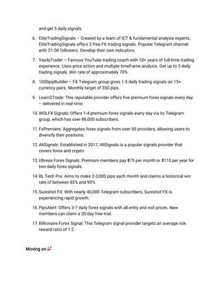and get 5 daily signals.
6. EliteTradingSignals – Created by a team of ICT & fundamental analysis experts,
EliteTradingSignals offers 2 free FX trading signals. Popular Telegram channel
with 21.5K followers. Develop their own indicators.
7. VasilyTrader – Famous YouTube trading coach with 10+ years of full-time trading
experience. Uses price action and multiple timeframe analysis. Get up to 3 daily
trading signals. Win rate of approximately 70%.
8. 1000pipBuilder – FX Telegram group gives 1-5 daily trading signals on 15+
currency pairs. Monthly target of 350 pips.
9. Learn2Trade: This reputable provider offers five premium forex signals every day
– delivered in real-time.
10.WOLFX Signals: Offers 1-4 premium forex signals every day via its Telegram
group, which has over 86,000 subscribers.
11.FxPremiere: Aggregates forex signals from over 50 providers, allowing users to
diversify their positions.
12.AltSignals: Established in 2017, AltSignals is a popular signals provider that
covers forex and crypto.
13.Ultreos Forex Signals: Premium members pay $75 per month or $110 per year for
two daily forex signals.
14.BL Tech Pro: Aims to make 2-3,000 pips each month and claims a historical win
rate of between 85% and 90%.
15.Sureshot FX: With nearly 40,000 Telegram subscribers, Sureshot FX is
experiencing rapid growth.
16.PipsAlert: Offers 3-7 daily forex signals with all entry and exit prices. New
members can claim a 30-day free trial.
17.Billionaire Forex Signal: This Telegram signal provider targets an average risk-
reward ratio of 1:2.
Moving onѹ
 