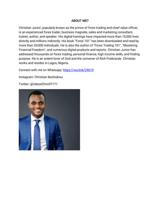 ABOUT ME?
Christian Junior, popularly known as the prince of forex trading and chief value officer,
is an experienced forex trader, business magnate, sales and marketing consultant,
trainer, author, and speaker. His digital trainings have impacted more than 10,000 lives
directly and millions indirectly. His book "Forex 101" has been downloaded and read by
more than 20,000 individuals. He is also the author of "Forex Trading 101", "Mastering
Financial Freedom", and numerous digital products and reports. Christian Junior has
addressed thousands on forex trading, personal finance, high income skills, and finding
purpose. He is an ardent lover of God and the convener of Rich Firebrands. Christian
works and resides in Lagos, Nigeria.
Connect with me on Whatsapp: https://wa.link/24ti19
Instagram: Christian Ikechukwu
Twitter: @UdezeChris97171
 