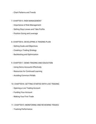 - Chart Patterns and Trends
7. CHAPTER 5. RISK MANAGEMENT
- Importance of Risk Management
- Setting Stop Losses and Take Profits
- Position Sizing and Leverage
8. CHAPTER 6. DEVELOPING A TRADING PLAN
- Setting Goals and Objectives
- Creating a Trading Strategy
- Backtesting and Optimization
9. CHAPTER 7. DEMO TRADING AND EDUCATION
- Using Demo Accounts Effectively
- Resources for Continued Learning
- Avoiding Common Pitfalls
10. CHAPTER 8. GETTING STARTED WITH LIVE TRADING
- Opening a Live Trading Account
- Funding Your Account
- Making Your First Trade
11. CHAPTER 9. MONITORING AND REVIEWING TRADES
- Tracking Performance
 