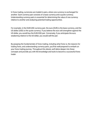 In forex trading, currencies are traded in pairs, where one currency is exchanged for
another. Each currency pair consists of a base currency and a quote currency.
Understanding currency pairs is essential for determining the value of one currency
relative to another and analyzing potential trading opportunities.
For example, in the EUR/USD currency pair, the euro (EUR) is the base currency, and the
US dollar (USD) is the quote currency. If you believe the euro will strengthen against the
US dollar, you would buy the EUR/USD pair. Conversely, if you anticipate the euro
weakening relative to the US dollar, you would sell the pair.
By grasping the fundamentals of forex trading, including what forex is, the reasons for
trading forex, and understanding currency pairs, you'll be well-prepared to embark on
your forex trading journey. Throughout this ebook, we'll delve deeper into these
concepts and provide you with the knowledge and tools to become a successful forex
trader.
 