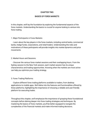CHAPTER TWO
BASICS OF FOREX MARKETS
In this chapter, we'll lay the foundation by exploring the fundamental aspects of the
forex markets. Understanding the basics is crucial for anyone looking to venture into
forex trading.
1. Major Participants in Forex Markets:
- Learn about the key players in the forex markets, including central banks, commercial
banks, hedge funds, corporations, and retail traders. Understanding the roles and
motivations of these participants will provide insights into market dynamics and price
movements.
2. Market Hours and Sessions:
- Discover the various forex market sessions and their overlapping hours. From the
Sydney session to the New York session, each market session has its unique
characteristics and trading opportunities. Knowing when the markets are most active
can help you optimize your trading strategy.
3. Forex Trading Platforms:
- Explore different forex trading platforms available to traders, from desktop
applications to mobile apps. We'll delve into the features and functionalities offered by
these platforms, highlighting the importance of choosing a reliable and user-friendly
platform for executing trades.
Throughout this chapter, we'll emphasize the importance of grasping these foundational
concepts before delving deeper into forex trading strategies and techniques. By
mastering the basics of forex markets, you'll be better equipped to navigate the
complexities of the financial markets and make informed trading decisions.
 