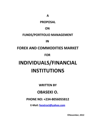 A
             PROPOSAL
                 ON
  FUNDS/PORTFOLIO MANAGEMENT
                 IN

FOREX AND COMMODITIES MARKET
                FOR

INDIVIDUALS/FINANCIAL
     INSTITUTIONS

            WRITTEN BY

           OBASEKI O.
    PHONE NO: +234-8056055812
      E-Mail: fxextract@yahoo.com


                                    ©November, 2012
 