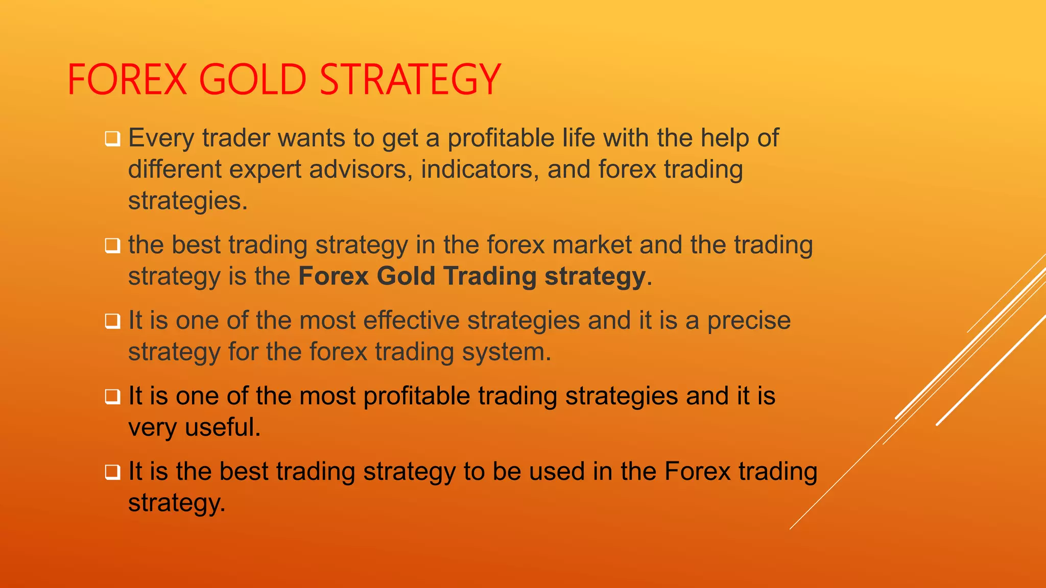 FOREX GOLD STRATEGY
 Every trader wants to get a profitable life with the help of
different expert advisors, indicators, and forex trading
strategies.
 the best trading strategy in the forex market and the trading
strategy is the Forex Gold Trading strategy.
 It is one of the most effective strategies and it is a precise
strategy for the forex trading system.
 It is one of the most profitable trading strategies and it is
very useful.
 It is the best trading strategy to be used in the Forex trading
strategy.
 