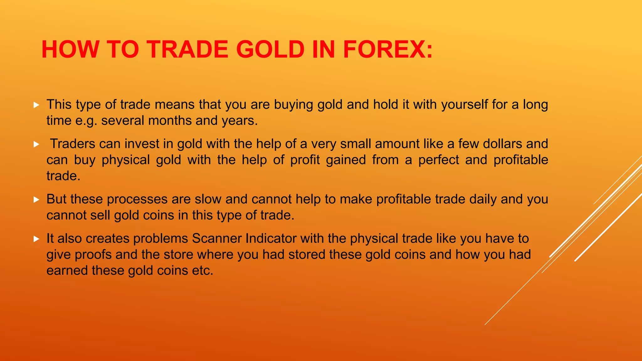 HOW TO TRADE GOLD IN FOREX:
 This type of trade means that you are buying gold and hold it with yourself for a long
time e.g. several months and years.
 Traders can invest in gold with the help of a very small amount like a few dollars and
can buy physical gold with the help of profit gained from a perfect and profitable
trade.
 But these processes are slow and cannot help to make profitable trade daily and you
cannot sell gold coins in this type of trade.
 It also creates problems Scanner Indicator with the physical trade like you have to
give proofs and the store where you had stored these gold coins and how you had
earned these gold coins etc.
 