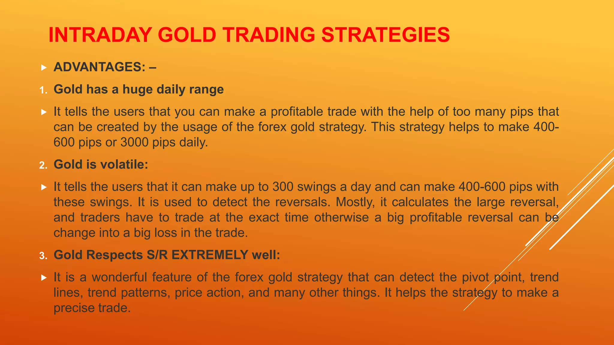 INTRADAY GOLD TRADING STRATEGIES
 ADVANTAGES: –
1. Gold has a huge daily range
 It tells the users that you can make a profitable trade with the help of too many pips that
can be created by the usage of the forex gold strategy. This strategy helps to make 400-
600 pips or 3000 pips daily.
2. Gold is volatile:
 It tells the users that it can make up to 300 swings a day and can make 400-600 pips with
these swings. It is used to detect the reversals. Mostly, it calculates the large reversal,
and traders have to trade at the exact time otherwise a big profitable reversal can be
change into a big loss in the trade.
3. Gold Respects S/R EXTREMELY well:
 It is a wonderful feature of the forex gold strategy that can detect the pivot point, trend
lines, trend patterns, price action, and many other things. It helps the strategy to make a
precise trade.
 