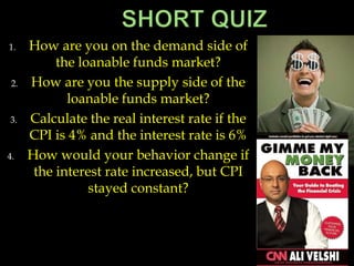 1. How are you on the demand side of
the loanable funds market?
2. How are you the supply side of the
loanable funds market?
3. Calculate the real interest rate if the
CPI is 4% and the interest rate is 6%
4. How would your behavior change if
the interest rate increased, but CPI
stayed constant?
 