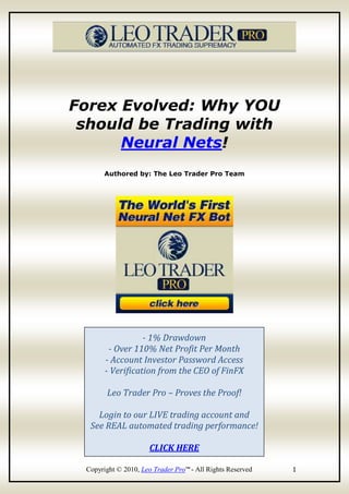 Forex Evolved: Why YOU
 should be Trading with
      Neural Nets!
      Authored by: The Leo Trader Pro Team




                  - 1% Drawdown
        - Over 110% Net Profit Per Month
       - Account Investor Password Access
       - Verification from the CEO of FinFX

       Leo Trader Pro – Proves the Proof!

    Login to our LIVE trading account and
  See REAL automated trading performance!

                     CLICK HERE

 Copyright © 2010, Leo Trader Pro™ - All Rights Reserved   1
 