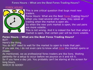 Forex Hours – What are the Best Forex Trading Hours? FOREX HOURS   This is one critical question that bugs most new traders. Forex Hours: What are the Best  Forex  Trading  Hours? When you read several other sites, they speak of trading when the market is open etc. So when the new york market is open, the usd pairs are more volatile. This is not wrong. And it is indeed the fact that when a market is open, that certain pair will be more volatile. Forex Hours – What are the Best Forex Trading Hours? BUT! Here’s the thing. You do NOT need to wait for the market to open to trade that pair. If you ask me, i do not even care to know what  time  the market opens or closes. As mentioned, we as professional forex traders are like lions. Waiting patiently for a setup to occur before we pounce on it and kill it. So if you have a day job. You probably can’t be staring at the screen for long hours. WHICH IS GOOD! 