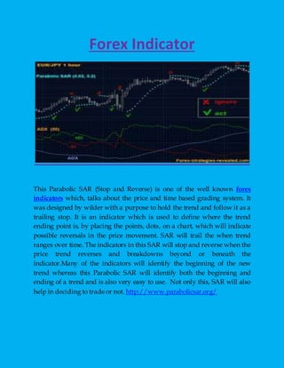 Forex Indicator
This Parabolic SAR (Stop and Reverse) is one of the well known forex
indicators which, talks about the price and time based grading system. It
was designed by wilder with a purpose to hold the trend and follow it as a
trailing stop. It is an indicator which is used to define where the trend
ending point is, by placing the points, dots, on a chart, which will indicate
possible reversals in the price movement. SAR will trail the when trend
ranges over time. The indicators in this SAR will stop and reverse when the
price trend reverses and breakdowns beyond or beneath the
indicator.Many of the indicators will identify the beginning of the new
trend whereas this Parabolic SAR will identify both the beginning and
ending of a trend and is also very easy to use. Not only this, SAR will also
help in deciding to trade or not. http://www.parabolicsar.org/
 