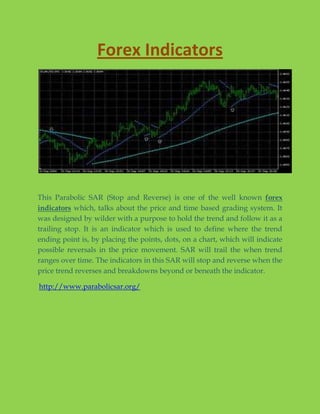 Forex Indicators




This Parabolic SAR (Stop and Reverse) is one of the well known forex
indicators which, talks about the price and time based grading system. It
was designed by wilder with a purpose to hold the trend and follow it as a
trailing stop. It is an indicator which is used to define where the trend
ending point is, by placing the points, dots, on a chart, which will indicate
possible reversals in the price movement. SAR will trail the when trend
ranges over time. The indicators in this SAR will stop and reverse when the
price trend reverses and breakdowns beyond or beneath the indicator.

http://www.parabolicsar.org/
 