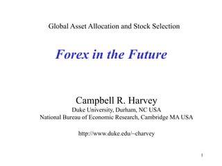 1
Forex in the Future
Campbell R. Harvey
Duke University, Durham, NC USA
National Bureau of Economic Research, Cambridge MA USA
http://www.duke.edu/~charvey
Global Asset Allocation and Stock Selection
 