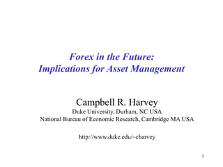 1
Forex in the Future:
Implications for Asset Management
Campbell R. Harvey
Duke University, Durham, NC USA
National Bureau of Economic Research, Cambridge MA USA
http://www.duke.edu/~charvey
 